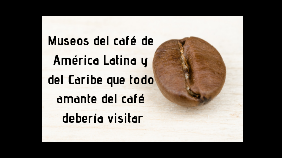 Museos del café de América Latina y del Caribe que todo amante del café debería visitar